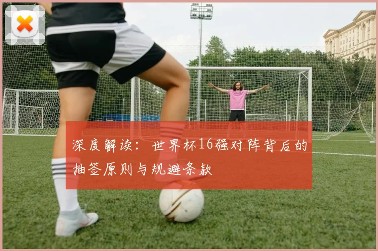 深度解读：世界杯16强对阵背后的抽签原则与规避条款
