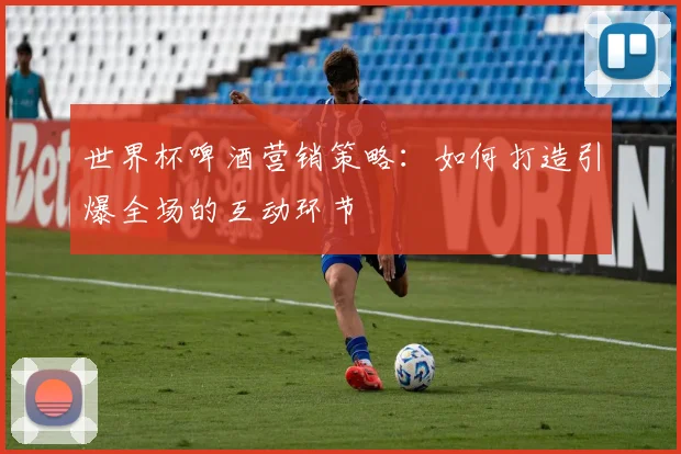世界杯啤酒营销策略:如何打造引爆全场的互动环节