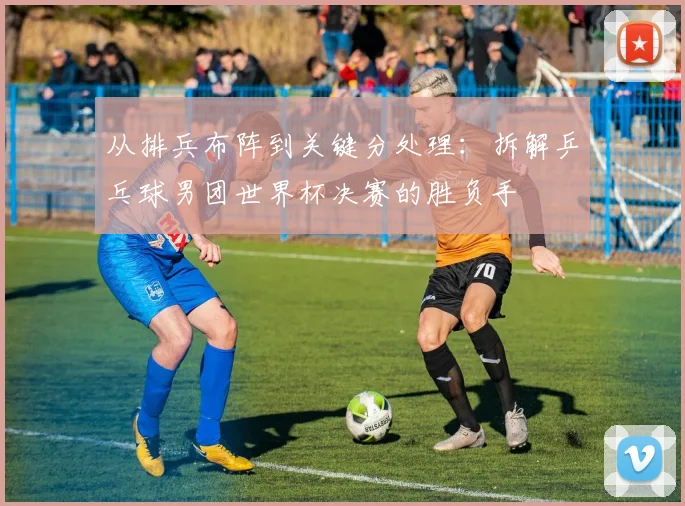 从排兵布阵到关键分处理：拆解乒乓球男团世界杯决赛的胜负手