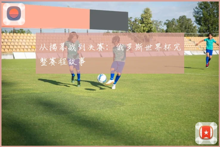 从揭幕战到决赛：俄罗斯世界杯完整赛程故事