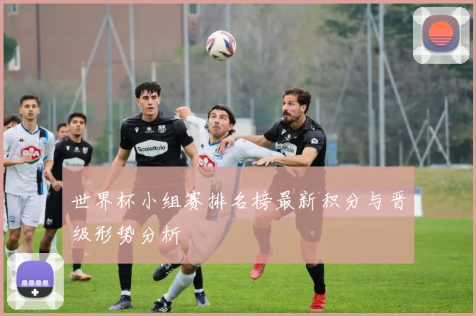 世界杯小组赛排名榜最新积分与晋级形势分析